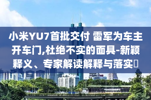小米YU7首批交付 雷軍為車主開車門,杜絕不實的面具-新穎釋義、專家解讀解釋與落實?