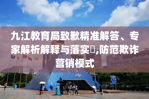 九江教育局致歉精準(zhǔn)解答、專家解析解釋與落實(shí)?,防范欺詐營銷模式