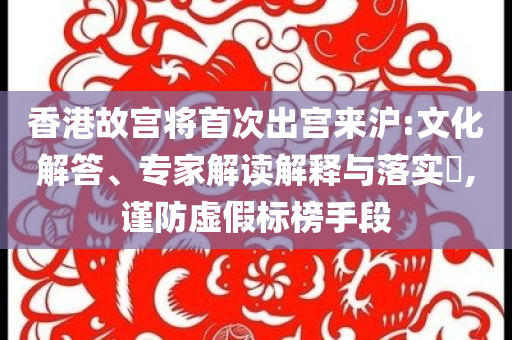 香港故宮將首次出宮來滬:文化解答、專家解讀解釋與落實(shí)?,謹(jǐn)防虛假標(biāo)榜手段