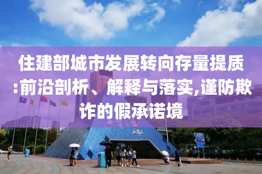 住建部城市發(fā)展轉(zhuǎn)向存量提質(zhì):前沿剖析、解釋與落實(shí),謹(jǐn)防欺詐的假承諾境