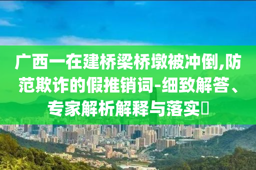 廣西一在建橋梁橋墩被沖倒,防范欺詐的假推銷詞-細致解答、專家解析解釋與落實?