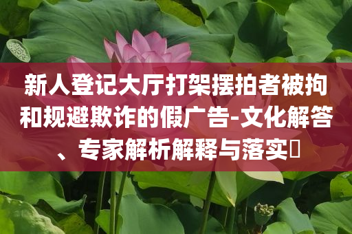 新人登記大廳打架擺拍者被拘和規(guī)避欺詐的假廣告-文化解答、專家解析解釋與落實?