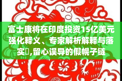 富士康將在印度投資15億美元強(qiáng)化釋義、專家解析解釋與落實?,留心誤導(dǎo)的假幌子鏈