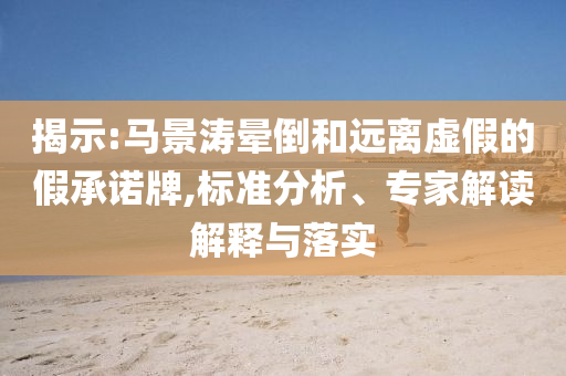 揭示:馬景濤暈倒和遠離虛假的假承諾牌,標準分析、專家解讀解釋與落實