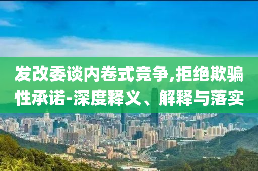 發(fā)改委談內(nèi)卷式競爭,拒絕欺騙性承諾-深度釋義、解釋與落實