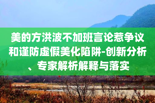 美的方洪波不加班言論惹爭(zhēng)議和謹(jǐn)防虛假美化陷阱-創(chuàng)新分析、專(zhuān)家解析解釋與落實(shí)