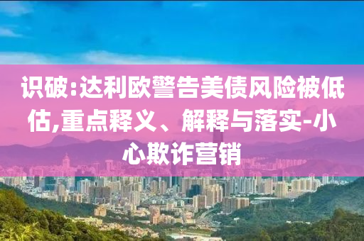 識破:達利歐警告美債風險被低估,重點釋義、解釋與落實-小心欺詐營銷