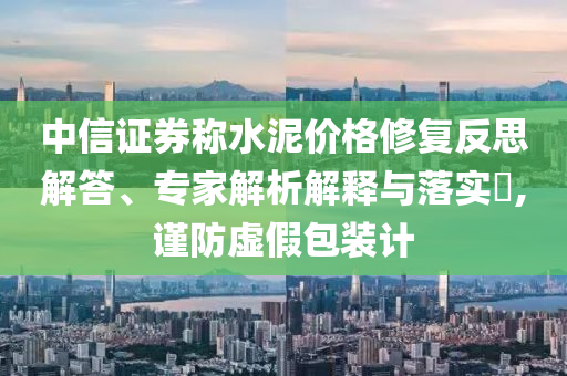 中信證券稱水泥價格修復(fù)反思解答、專家解析解釋與落實?,謹防虛假包裝計
