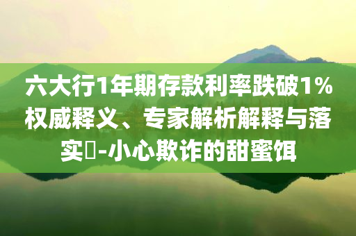 六大行1年期存款利率跌破1%權(quán)威釋義、專家解析解釋與落實?-小心欺詐的甜蜜餌