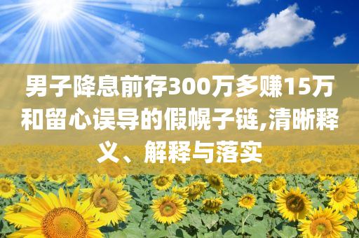 男子降息前存300萬多賺15萬和留心誤導(dǎo)的假幌子鏈,清晰釋義、解釋與落實(shí)