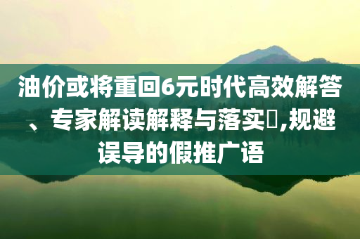 油價(jià)或?qū)⒅鼗?元時(shí)代高效解答、專家解讀解釋與落實(shí)?,規(guī)避誤導(dǎo)的假推廣語(yǔ)