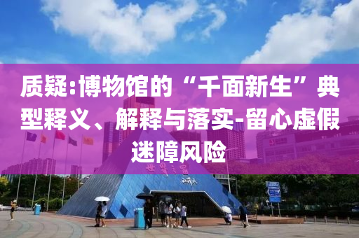 質(zhì)疑:博物館的“千面新生”典型釋義、解釋與落實(shí)-留心虛假迷障風(fēng)險(xiǎn)