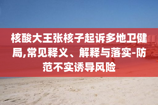 核酸大王張核子起訴多地衛(wèi)健局,常見釋義、解釋與落實(shí)-防范不實(shí)誘導(dǎo)風(fēng)險