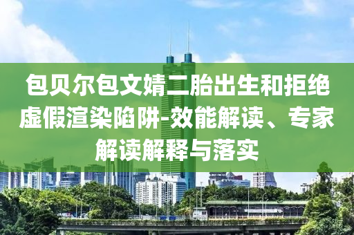 包貝爾包文婧二胎出生和拒絕虛假渲染陷阱-效能解讀、專家解讀解釋與落實(shí)
