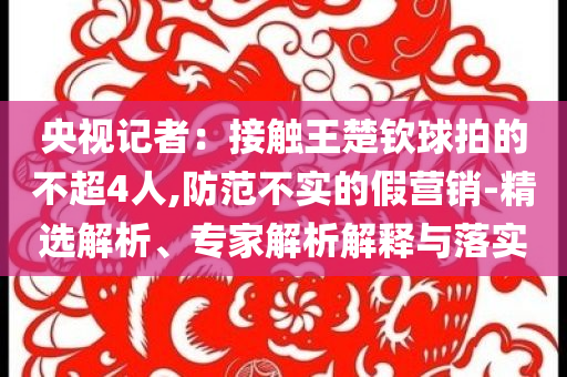 央視記者：接觸王楚欽球拍的不超4人,防范不實的假營銷-精選解析、專家解析解釋與落實