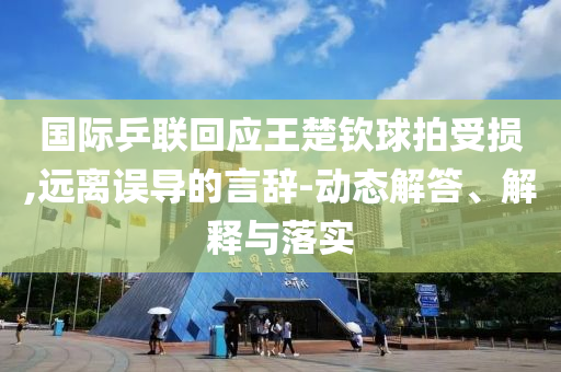 國際乒聯(lián)回應(yīng)王楚欽球拍受損,遠離誤導的言辭-動態(tài)解答、解釋與落實