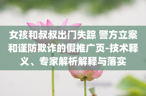 女孩和叔叔出門失蹤 警方立案和謹防欺詐的假推廣頁-技術(shù)釋義、專家解析解釋與落實