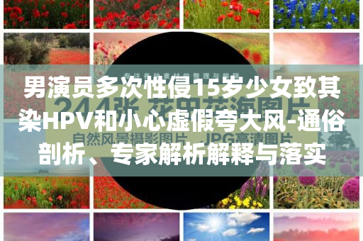 男演員多次性侵15歲少女致其染HPV和小心虛假夸大風(fēng)-通俗剖析、專家解析解釋與落實(shí)