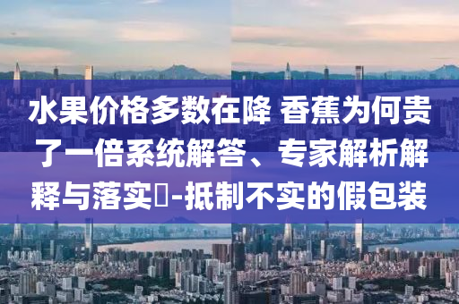 水果價(jià)格多數(shù)在降 香蕉為何貴了一倍系統(tǒng)解答、專家解析解釋與落實(shí)?-抵制不實(shí)的假包裝