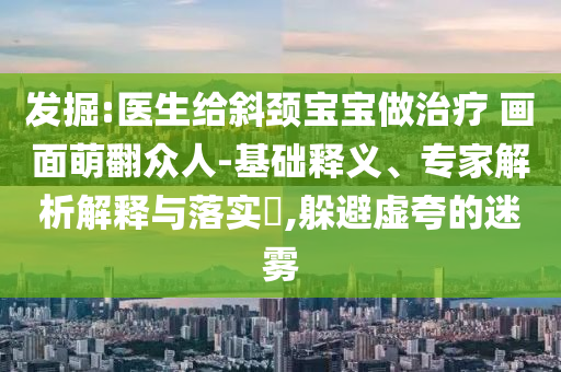 發(fā)掘:醫(yī)生給斜頸寶寶做治療 畫面萌翻眾人-基礎(chǔ)釋義、專家解析解釋與落實?,躲避虛夸的迷霧