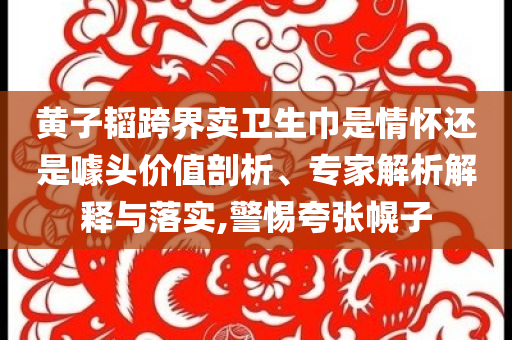 黃子韜跨界賣衛(wèi)生巾是情懷還是噱頭價(jià)值剖析、專家解析解釋與落實(shí),警惕夸張幌子