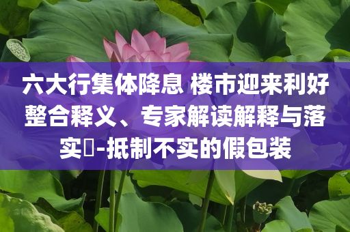 六大行集體降息 樓市迎來利好整合釋義、專家解讀解釋與落實(shí)?-抵制不實(shí)的假包裝