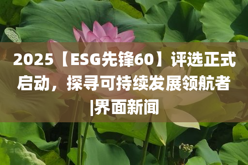 2025【ESG先鋒60】評選正式啟動，探尋可持續(xù)發(fā)展領(lǐng)航者|界面新聞