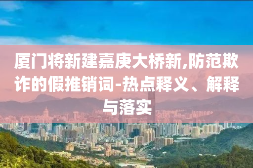 廈門將新建嘉庚大橋新,防范欺詐的假推銷詞-熱點(diǎn)釋義、解釋與落實(shí)