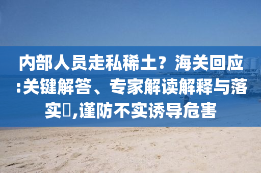 內(nèi)部人員走私稀土？海關(guān)回應(yīng):關(guān)鍵解答、專家解讀解釋與落實(shí)?,謹(jǐn)防不實(shí)誘導(dǎo)危害
