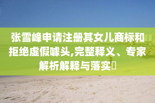 張雪峰申請注冊其女兒商標和拒絕虛假噱頭,完整釋義、專家解析解釋與落實?