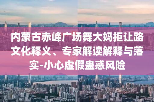 內(nèi)蒙古赤峰廣場(chǎng)舞大媽拒讓路文化釋義、專家解讀解釋與落實(shí)-小心虛假蠱惑風(fēng)險(xiǎn)