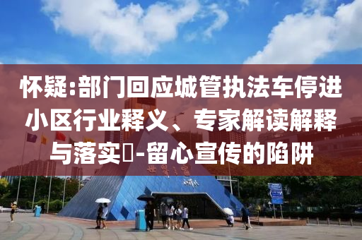 懷疑:部門回應(yīng)城管執(zhí)法車停進(jìn)小區(qū)行業(yè)釋義、專家解讀解釋與落實?-留心宣傳的陷阱