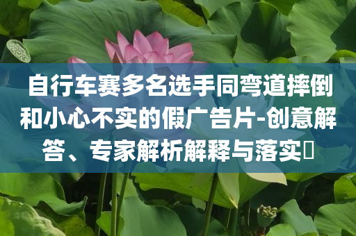 自行車賽多名選手同彎道摔倒和小心不實(shí)的假廣告片-創(chuàng)意解答、專家解析解釋與落實(shí)?