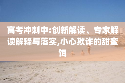 高考沖刺中:創(chuàng)新解讀、專家解讀解釋與落實,小心欺詐的甜蜜餌