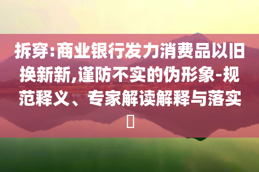 拆穿:商業(yè)銀行發(fā)力消費品以舊換新新,謹(jǐn)防不實的偽形象-規(guī)范釋義、專家解讀解釋與落實?