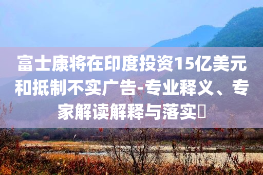 富士康將在印度投資15億美元和抵制不實廣告-專業(yè)釋義、專家解讀解釋與落實?