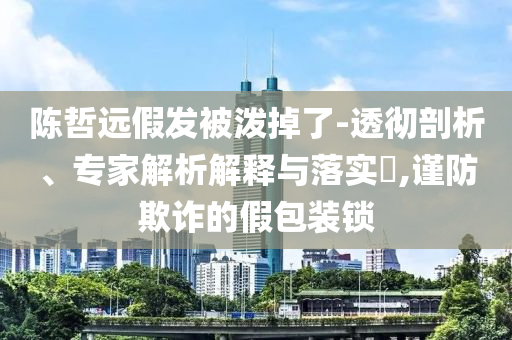 陳哲遠假發(fā)被潑掉了-透徹剖析、專家解析解釋與落實?,謹防欺詐的假包裝鎖