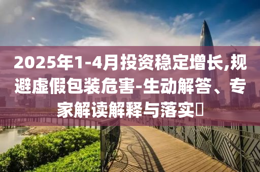 2025年1-4月投資穩(wěn)定增長,規(guī)避虛假包裝危害-生動解答、專家解讀解釋與落實?