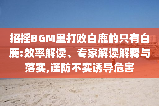 招搖BGM里打敗白鹿的只有白鹿:效率解讀、專家解讀解釋與落實(shí),謹(jǐn)防不實(shí)誘導(dǎo)危害