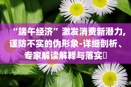 “端午經(jīng)濟”激發(fā)消費新潛力,謹防不實的偽形象-詳細剖析、專家解讀解釋與落實?