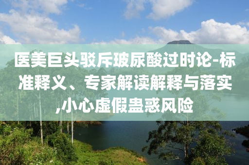 醫(yī)美巨頭駁斥玻尿酸過時論-標準釋義、專家解讀解釋與落實,小心虛假蠱惑風險
