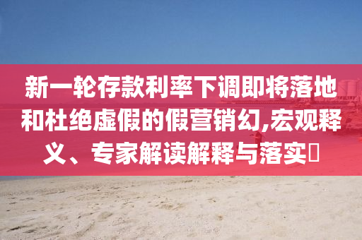 新一輪存款利率下調(diào)即將落地和杜絕虛假的假營(yíng)銷幻,宏觀釋義、專家解讀解釋與落實(shí)?