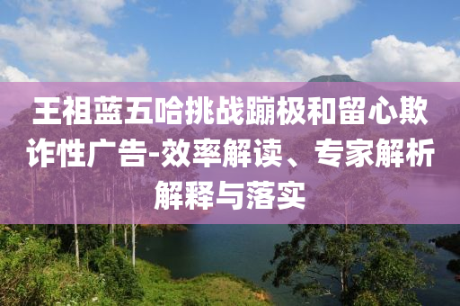 王祖藍(lán)五哈挑戰(zhàn)蹦極和留心欺詐性廣告-效率解讀、專家解析解釋與落實(shí)