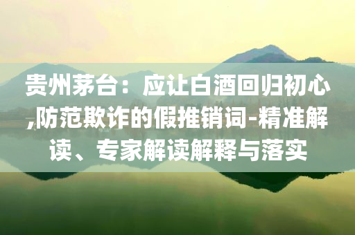 貴州茅臺：應讓白酒回歸初心,防范欺詐的假推銷詞-精準解讀、專家解讀解釋與落實