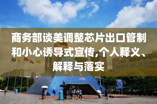 商務(wù)部談美調(diào)整芯片出口管制和小心誘導(dǎo)式宣傳,個人釋義、解釋與落實