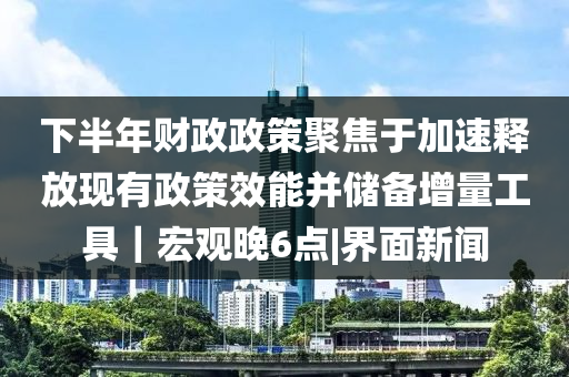 下半年財政政策聚焦于加速釋放現(xiàn)有政策效能并儲備增量工具｜宏觀晚6點|界面新聞