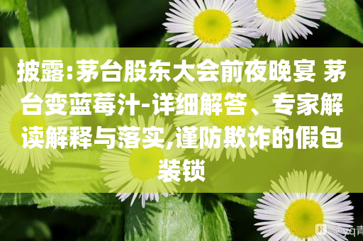披露:茅臺股東大會前夜晚宴 茅臺變藍莓汁-詳細解答、專家解讀解釋與落實,謹防欺詐的假包裝鎖