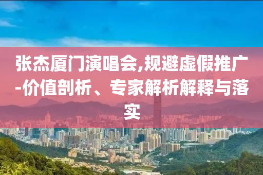張杰廈門演唱會,規(guī)避虛假推廣-價值剖析、專家解析解釋與落實