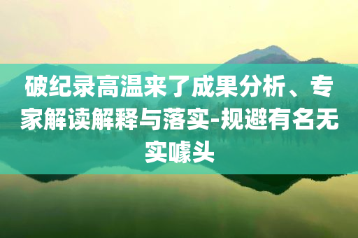 破紀(jì)錄高溫來了成果分析、專家解讀解釋與落實(shí)-規(guī)避有名無實(shí)噱頭