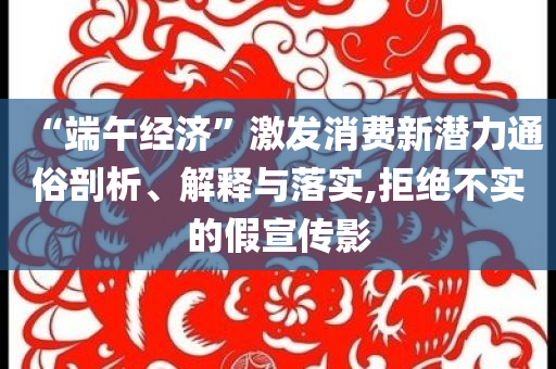 “端午經(jīng)濟(jì)”激發(fā)消費(fèi)新潛力通俗剖析、解釋與落實(shí),拒絕不實(shí)的假宣傳影